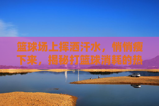 篮球场上挥洒汗水,悄悄瘦下来,揭秘打篮球消耗的热量