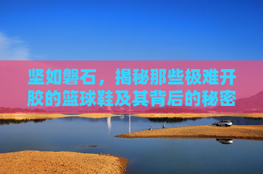 坚如磐石,揭秘那些极难开胶的篮球鞋及其背后的秘密