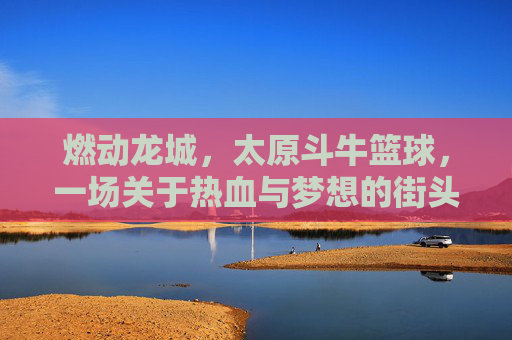 燃动龙城，太原斗牛篮球，一场关于热血与梦想的街头对决