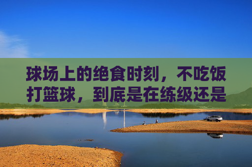 球场上的绝食时刻，不吃饭打篮球，到底是在练级还是在送命？