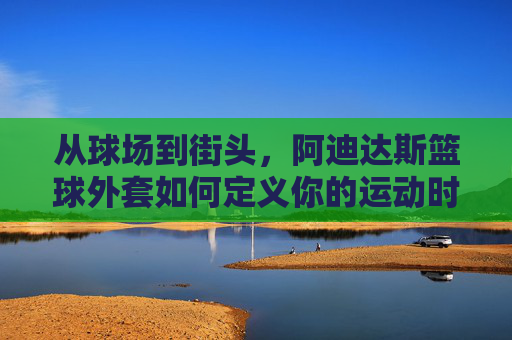 从球场到街头，阿迪达斯篮球外套如何定义你的运动时尚态度