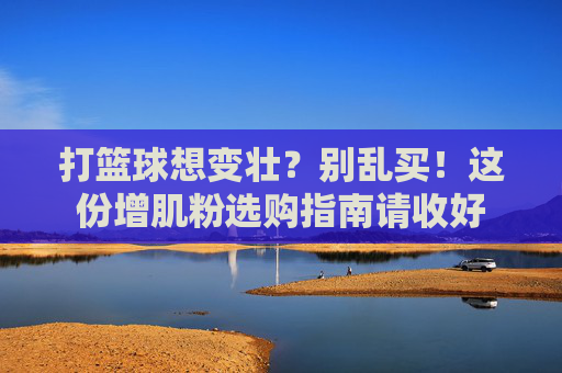 打篮球想变壮？别乱买！这份增肌粉选购指南请收好