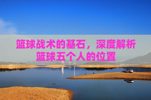 篮球战术的基石，深度解析篮球五个人的位置