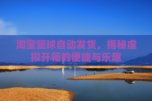 淘宝篮球自动发货，揭秘虚拟开箱的便捷与乐趣