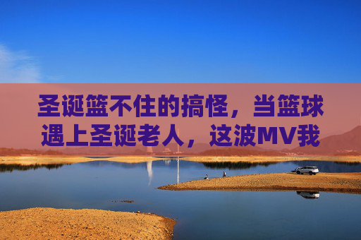 圣诞篮不住的搞怪，当篮球遇上圣诞老人，这波MV我先干为敬！