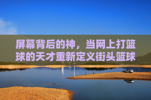 屏幕背后的神,当网上打篮球的天才重新定义街头篮球