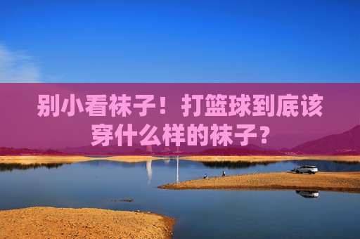 别小看袜子!打篮球到底该穿什么样的袜子?