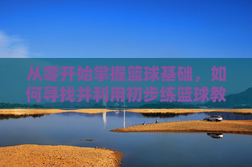从零开始掌握篮球基础,如何寻找并利用初步练篮球教程视频