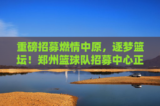 重磅招募燃情中原，逐梦篮坛！郑州篮球队招募中心正式纳新