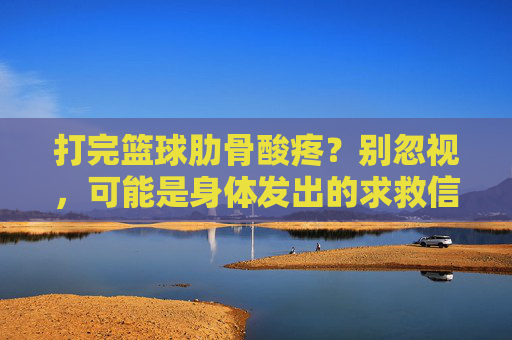 打完篮球肋骨酸疼？别忽视，可能是身体发出的求救信号