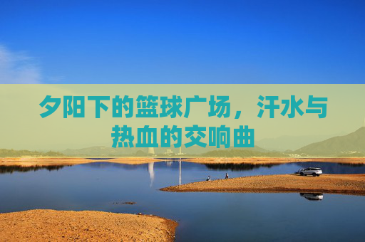 夕阳下的篮球广场，汗水与热血的交响曲