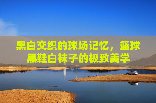 黑白交织的球场记忆，篮球黑鞋白袜子的极致美学