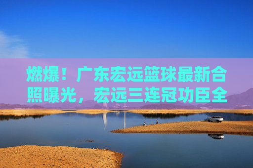 燃爆！广东宏远篮球最新合照曝光，宏远三连冠功臣全员集结，新赛季剑指荣耀！