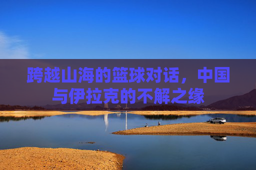 跨越山海的篮球对话，中国与伊拉克的不解之缘