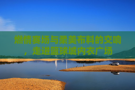 燃情赛场与柔美布料的交响，走进篮球城内衣广场