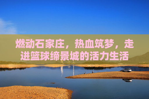 燃动石家庄，热血筑梦，走进篮球缔景城的活力生活
