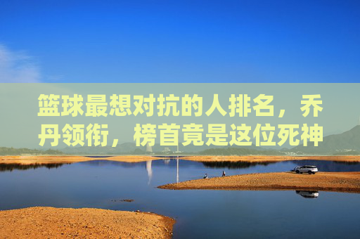 篮球最想对抗的人排名，乔丹领衔，榜首竟是这位死神？