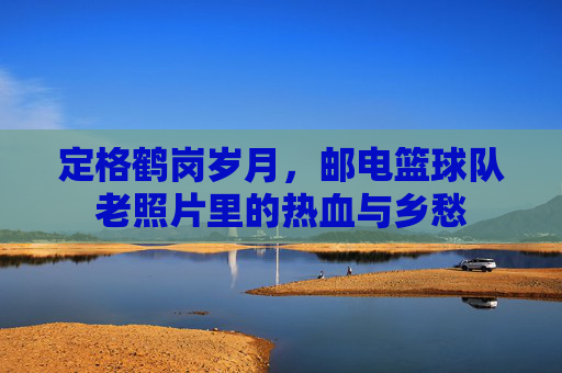 定格鹤岗岁月，邮电篮球队老照片里的热血与乡愁