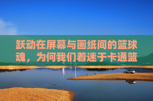 跃动在屏幕与画纸间的篮球魂，为何我们着迷于卡通篮球球员？