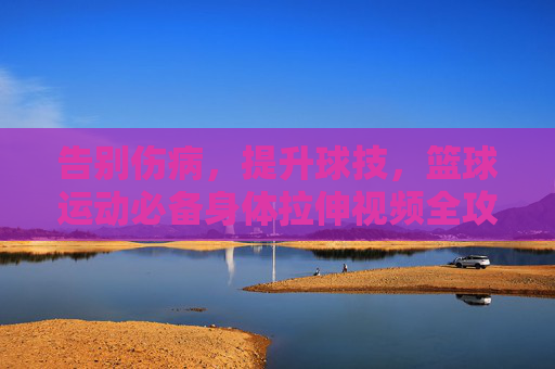 告别伤病，提升球技，篮球运动必备身体拉伸视频全攻略