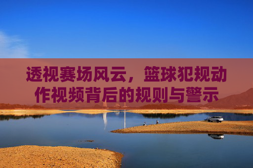 透视赛场风云，篮球犯规动作视频背后的规则与警示