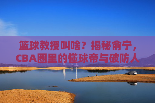 篮球教授叫啥？揭秘俞宁，CBA圈里的懂球帝与破防人