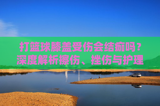 打篮球膝盖受伤会结痂吗？深度解析擦伤、挫伤与护理指南