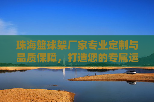 珠海篮球架厂家专业定制与品质保障，打造您的专属运动空间