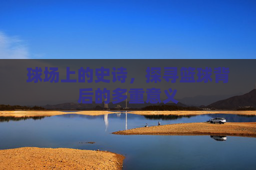 球场上的史诗，探寻篮球背后的多重意义