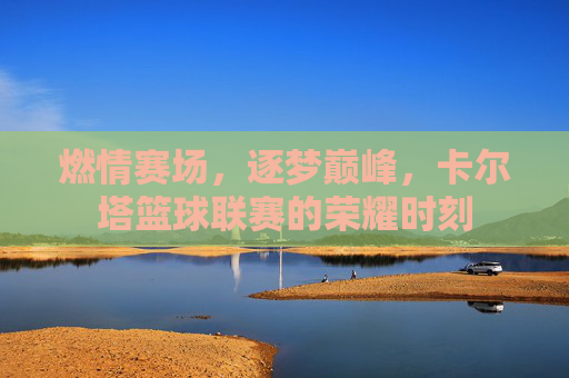 燃情赛场，逐梦巅峰，卡尔塔篮球联赛的荣耀时刻