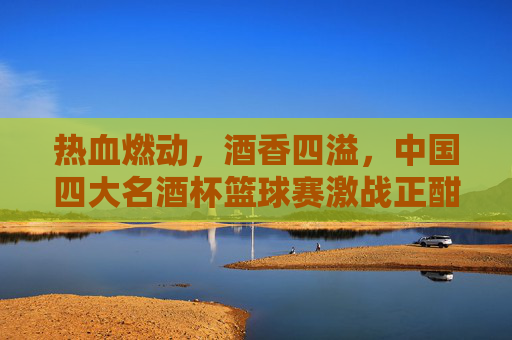 热血燃动，酒香四溢，中国四大名酒杯篮球赛激战正酣
