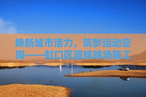 焕新城市活力，筑梦运动空间——虹口区篮球球场施工全解析