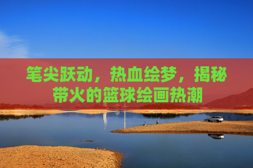笔尖跃动，热血绘梦，揭秘带火的篮球绘画热潮