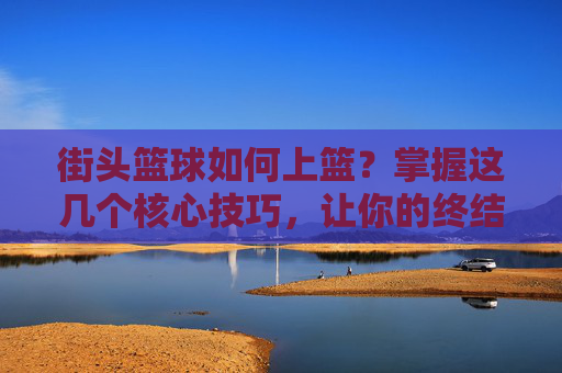 街头篮球如何上篮？掌握这几个核心技巧，让你的终结能力瞬间提升