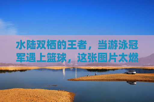 水陆双栖的王者，当游泳冠军遇上篮球，这张图片太燃了！