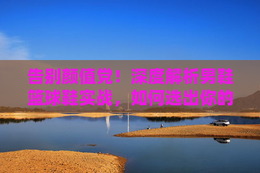 告别颜值党！深度解析男鞋篮球鞋实战，如何选出你的战靴？