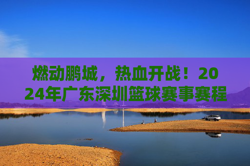 燃动鹏城，热血开战！2024年广东深圳篮球赛事赛程全攻略