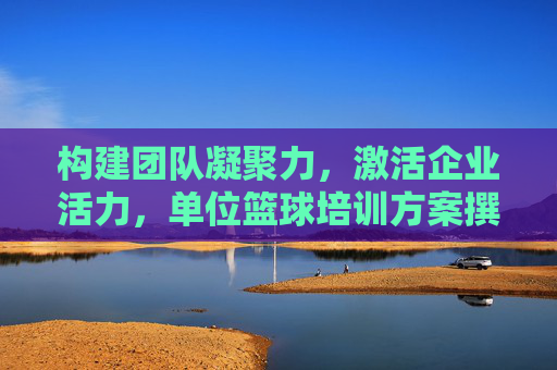 构建团队凝聚力，激活企业活力，单位篮球培训方案撰写全攻略