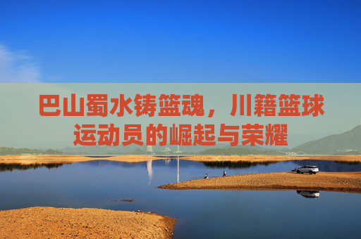 巴山蜀水铸篮魂，川籍篮球运动员的崛起与荣耀