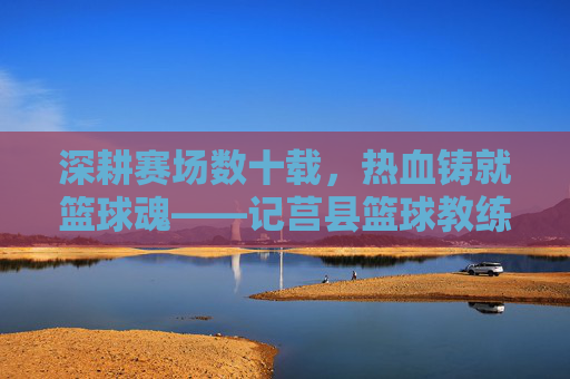 深耕赛场数十载,热血铸就篮球魂——记莒县篮球教练周长江