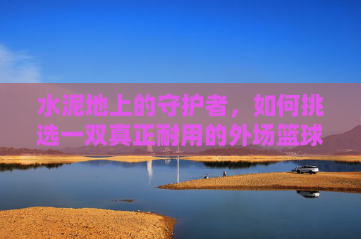 水泥地上的守护者,如何挑选一双真正耐用的外场篮球鞋