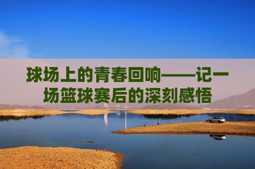 球场上的青春回响——记一场篮球赛后的深刻感悟