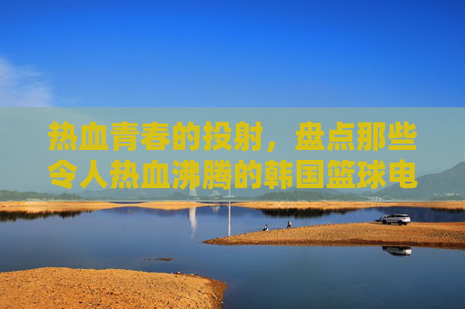 热血青春的投射，盘点那些令人热血沸腾的韩国篮球电视剧