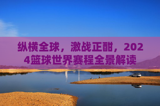 纵横全球，激战正酣，2024篮球世界赛程全景解读