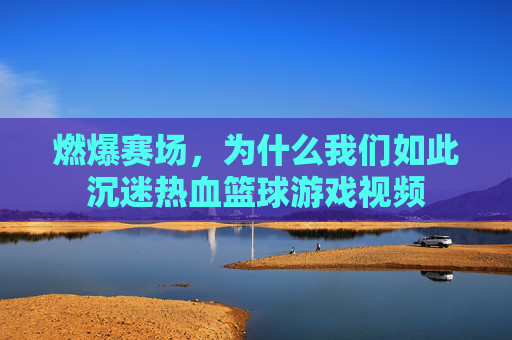 燃爆赛场，为什么我们如此沉迷热血篮球游戏视频