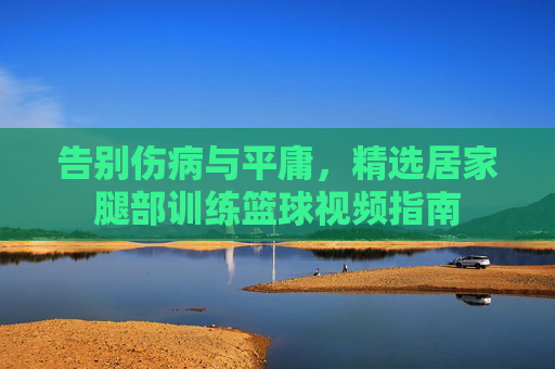 告别伤病与平庸,精选居家腿部训练篮球视频指南