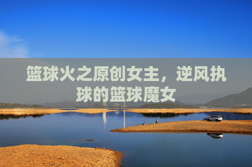 篮球火之原创女主，逆风执球的篮球魔女