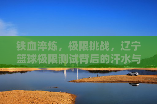 铁血淬炼，极限挑战，辽宁篮球极限测试背后的汗水与荣光