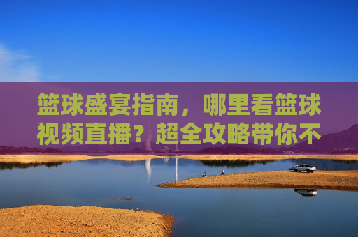 篮球盛宴指南，哪里看篮球视频直播？超全攻略带你不错过精彩瞬间