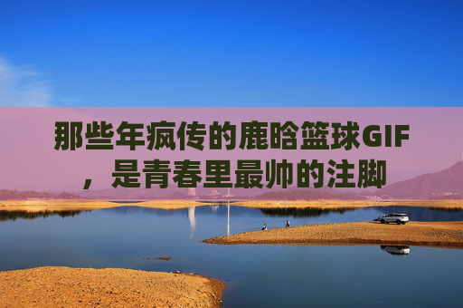 那些年疯传的鹿晗篮球GIF，是青春里最帅的注脚